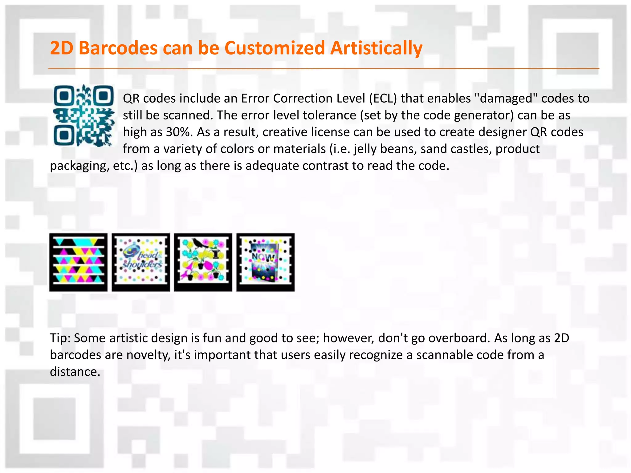 2D Barcodes can be Customized Artistically
QR codes include an Error Correction Level (ECL) that enables "damaged" codes to
still be scanned. The error level tolerance (set by the code generator) can be as
high as 30%. As a result, creative license can be used to create designer QR codes
from a variety of colors or materials (i.e. jelly beans, sand castles, product
packaging, etc.) as long as there is adequate contrast to read the code.
Tip: Some artistic design is fun and good to see; however, don't go overboard. As long as 2D
barcodes are novelty, it's important that users easily recognize a scannable code from a
distance.
 