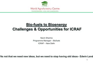 Bio-fuels to Bioenergy
           Challenges & Opportunities for ICRAF

                                     Navin Sharma
                             Programme Manager – Biofuels
                                   ICRAF – New Delhi




“Its not that we need new ideas, but we need to stop having old ideas– Edwin Land
                                                                           1
 
