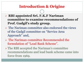 Introduction & Origine
 RBI appointed Sri. F.K.F Nariman
committee to examine recommendations of
Prof. Gadgil’s study group.
 The Nariman committee also endorsed the views
of the Gadgil committee on “Service Area
Approach” and,
 The Nariman committee Recommended the
formulation of “Lead Bank Scheme”.
The RBI accepted the Nariman’s committee
recommendations and lead bank scheme came into
force from 1969.
 