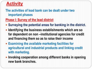 Activity
The activities of lead bank can be dealt under two
important phases
Phase I: Survey of the lead district
 Surveying the potential areas for banking in the district.
 Identifying the business establishments which are so
far dependent on non –institutional agencies for credit
and financing them so as to raise their income
 Examining the available marketing facilities for
agricultural and industrial products and linking credit
with marketing.
 Invoking cooperation among different banks in opening
new bank branches.
 