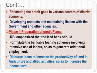 Cont….
 Estimating the credit gaps in various sectors of district
economy.
 Developing contacts and maintaining liaison with the
Government and other agencies.
Phase II-Preparation of credit Plans:
RBI emphasized that the lead bank should
 Formulate the bankable loaning schemes involving
intensive use of labour, so as to generate additional
employment.
 Disburse loans to increase the productivity of land in
Agriculture and allied activities, so as to increase the
income level.
 