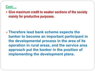 Cont….
 Give maximum credit to weaker sections of the society
mainly for productive purposes.
Therefore lead bank scheme expects the
banker to become an important participant in
the developmental process in the area of its
operation in rural areas, and the service area
approach put the banker in the position of
implementing the development plans.
 