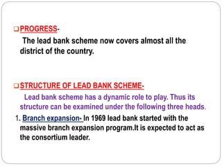 PROGRESS-
The lead bank scheme now covers almost all the
district of the country.
STRUCTURE OF LEAD BANK SCHEME-
Lead bank scheme has a dynamic role to play. Thus its
structure can be examined under the following three heads.
1. Branch expansion- In 1969 lead bank started with the
massive branch expansion program.It is expected to act as
the consortium leader.
 