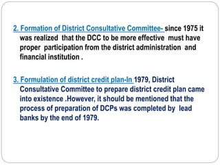 2. Formation of District Consultative Committee- since 1975 it
was realized that the DCC to be more effective must have
proper participation from the district administration and
financial institution .
3. Formulation of district credit plan-In 1979, District
Consultative Committee to prepare district credit plan came
into existence .However, it should be mentioned that the
process of preparation of DCPs was completed by lead
banks by the end of 1979.
 