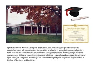 I graduated from Woburn Collegiate Institute in 2008. Obtaining a high school diploma
opened up many job opportunities for me. After graduation I worked at various call centers
both an inbound and outbound environment. Going to school and working taught me time
management skills and commitment to responsibilities. I have always been eager to work and
open to all job categories. Currently I am a call center agent pursuing career opportunities in
the line of business and banking.
 