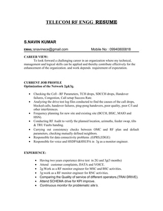 TELECOM RF ENGG RESUME



S.NAVIN KUMAR
EMAIL:snavinece@gmail.com                           Mobile No : 09940800818

CAREER VIEW:
      To look forward a challenging career in an organization where my technical,
management and logical skills can be applied and thereby contribute effectively for the
enhancement of the organization. and work depends requirement of expectation.



CURRENT JOB PROFILE
Optimization of the Network 2g&3g.

   •   Checking the Cell - RF Parameters, TCH drops, SDCCH drops, Handover
       failures, Congestion, Call setup Success Rate.
   •   Analyzing the drive test log files conducted to find the causes of the call drops,
       blocked calls, handover failures, ping-pong handovers, poor quality, poor C/I and
       other interferences.
   •   Frequency planning for new site and existing site (BCCH, BSIC, MAIO and
       HSN).
   •   Conducting RF Audit to verify the planned location, azimuths, feeder swap, tilts
       & TRU Faults handing.
   •   Carrying out consistency checks between OMC and RF plan and default
       parameters, checking mutually defined neighbors.
   •   Responsible for data connectivity problems .(GPRS,EDGE)
   •   Responsible for voice and HSDPA&HSUPA in 3g as a monitor engineer.


EXPERIENCE:

        •   Having two years experience drive test in 2G and 3g(3 months)
        •   Attend customer complaints, DATA and VOICE.
        •   2g:Work as a RF monitor engineer for MSC and BSC activities.
        •   3g:work as a RF monitor engineer for RNC activities.
        •   Comparing the Quality of service of different operators.(TRAI DRIVE).
        •   Attend SCHEMA drive for KPI improve.
        •   Continuous monitor for problematic site’s.
 