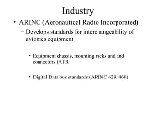 Industry
• ARINC (Aeronautical Radio Incorporated)
– Develops standards for interchangeability of
avionics equipment
• Equipment chassis, mounting racks and and
connectors (ATR
• Digital Data bus standards (ARINC 429, 469)
 