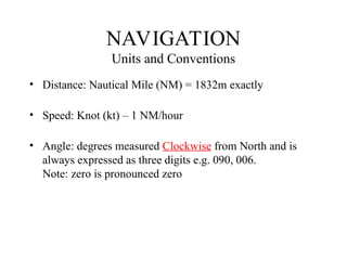 NAVIGATION
Units and Conventions
• Distance: Nautical Mile (NM) = 1832m exactly
• Speed: Knot (kt) – 1 NM/hour
• Angle: degrees measured Clockwise from North and is
always expressed as three digits e.g. 090, 006.
Note: zero is pronounced zero
 