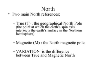 North
• Two main North references:
– True (T) : the geographical North Pole
(the point at which the earth’s spin axis
intersects the earth’s surface in the Northern
hemisphere)
– Magnetic (M) : the North magnetic pole
– VARIATION is the difference
between True and Magnetic North
 