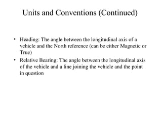 Units and Conventions (Continued)
• Heading: The angle between the longitudinal axis of a
vehicle and the North reference (can be either Magnetic or
True)
• Relative Bearing: The angle between the longitudinal axis
of the vehicle and a line joining the vehicle and the point
in question
 