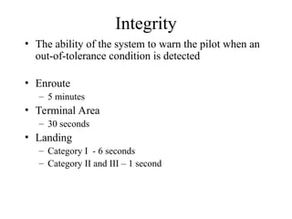 Integrity
• The ability of the system to warn the pilot when an
out-of-tolerance condition is detected
• Enroute
– 5 minutes
• Terminal Area
– 30 seconds
• Landing
– Category I - 6 seconds
– Category II and III – 1 second
 