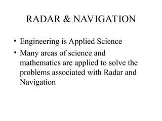 RADAR & NAVIGATION
• Engineering is Applied Science
• Many areas of science and
mathematics are applied to solve the
problems associated with Radar and
Navigation
 