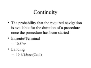 Continuity
• The probability that the required navigation
is available for the duration of a procedure
once the procedure has been started
• Enroute/Terminal
– 10-5/hr
• Landing
– 10-6/15sec (Cat I)
 