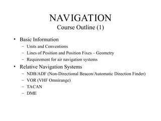 NAVIGATION
Course Outline (1)
• Basic Information
– Units and Conventions
– Lines of Position and Position Fixes – Geometry
– Requirement for air navigation systems
• Relative Navigation Systems
– NDB/ADF (Non-Directional Beacon/Automatic Direction Finder)
– VOR (VHF Omnirange)
– TACAN
– DME
 