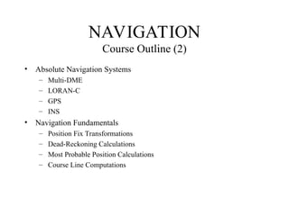 • Absolute Navigation Systems
– Multi-DME
– LORAN-C
– GPS
– INS
• Navigation Fundamentals
– Position Fix Transformations
– Dead-Reckoning Calculations
– Most Probable Position Calculations
– Course Line Computations
NAVIGATION
Course Outline (2)
 