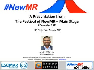 A	
  Presenta*on	
  from	
  
The	
  Fes*val	
  of	
  NewMR	
  –	
  Main	
  Stage	
  
5	
  December	
  2012	
  
3D	
  Objects	
  in	
  Mobile	
  MR 	
  	
  
All	
  copyright	
  owned	
  by	
  The	
  Future	
  Place	
  and	
  the	
  presenters	
  of	
  the	
  material	
  
For	
  more	
  informa:on	
  about	
  NewMR	
  events	
  visit	
  NewMR.org	
  
Navin	
  Williams	
  
Mobile	
  Measure	
  
 