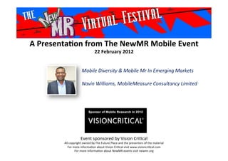 A	
  Presenta*on	
  from	
  The	
  NewMR	
  Mobile	
  Event	
  
22	
  February	
  2012	
  
Event	
  sponsored	
  by	
  Vision	
  Cri1cal	
  
All	
  copyright	
  owned	
  by	
  The	
  Future	
  Place	
  and	
  the	
  presenters	
  of	
  the	
  material	
  
For	
  more	
  informa1on	
  about	
  Vision	
  Cri1cal	
  visit	
  www.visioncri1cal.com	
  
For	
  more	
  informa1on	
  about	
  NewMR	
  events	
  visit	
  newmr.org	
  
Mobile	
  Diversity	
  &	
  Mobile	
  Mr	
  In	
  Emerging	
  Markets	
  
	
  
Navin	
  Williams,	
  MobileMeasure	
  Consultancy	
  Limited
	
  	
  	
  
	
  
 