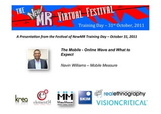Training	
  Day	
  –	
  31st	
  October,	
  2011	
  
The Mobile - Online Wave and What to
Expect
Navin Williams – Mobile Measure	
  
A	
  Presenta*on	
  from	
  the	
  Fes*val	
  of	
  NewMR	
  Training	
  Day	
  –	
  October	
  31,	
  2011	
  
 