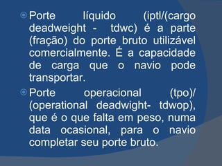Porte líquido (iptl/(cargo deadweight -  tdwc) é a parte (fração) do porte bruto utilizável comercialmente. É a capacidade de carga que o navio pode transportar. Porte operacional (tpo)/ (operational deadwight- tdwop), que é o que falta em peso, numa data ocasional, para o navio completar seu porte bruto.  