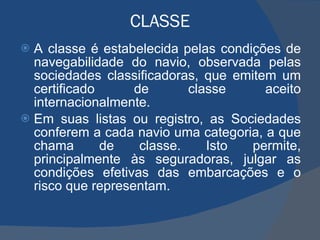 CLASSE A classe é estabelecida pelas condições de navegabilidade do navio, observada pelas sociedades classificadoras, que emitem um certificado de classe aceito internacionalmente.  Em suas listas ou registro, as Sociedades conferem a cada navio uma categoria, a que chama de classe. Isto permite, principalmente às seguradoras, julgar as condições efetivas das embarcações e o risco que representam. 