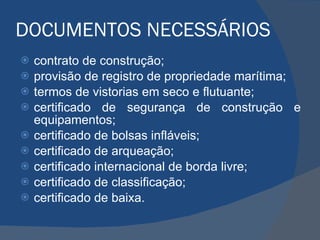 DOCUMENTOS NECESSÁRIOS contrato de construção; provisão de registro de propriedade marítima; termos de vistorias em seco e flutuante; certificado de segurança de construção e equipamentos; certificado de bolsas infláveis; certificado de arqueação; certificado internacional de borda livre; certificado de classificação; certificado de baixa. 