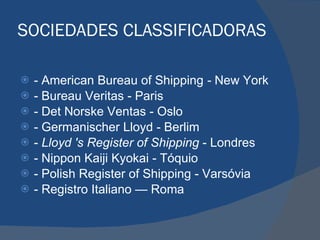 SOCIEDADES CLASSIFICADORAS -   American Bureau of Shipping  -  New York - Bureau Veritas - Paris - Det Norske Ventas   - Oslo - Germanischer Lloyd - Berlim -  Lloyd 's Register of Shipping  - Londres - Nippon Kaiji Kyokai   - Tóquio - Polish Register of Shipping   - Varsóvia - Registro Italiano  —   Roma 