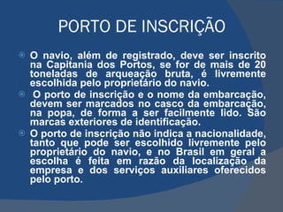 PORTO DE INSCRIÇÃO  O navio, além de registrado, deve ser inscrito na Capitania dos Portos, se for de mais de 20 toneladas de arqueação bruta, é livremente escolhida pelo proprietário do navio.   O porto de inscrição e o nome da embarcação, devem ser marcados no casco da embarcação, na popa, de forma a ser facilmente lido. São marcas exteriores de identificação. O porto de inscrição não indica a nacionalidade, tanto que pode ser escolhido livremente pelo proprietário do navio, e no Brasil em geral a escolha é feita em razão da localização da empresa e dos serviços auxiliares oferecidos pelo porto. 