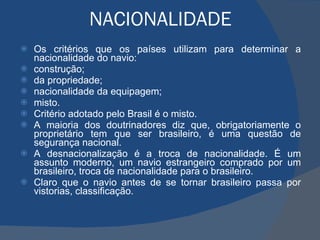 NACIONALIDADE Os critérios que os países utilizam para determinar a nacionalidade do navio:  construção; da propriedade;  nacionalidade da equipagem;  misto. Critério adotado pelo Brasil é o misto. A maioria dos doutrinadores diz que, obrigatoriamente o proprietário tem que ser brasileiro, é uma questão de segurança nacional.  A desnacionalização é a troca de nacionalidade. É um assunto moderno, um navio estrangeiro comprado por um brasileiro, troca de nacionalidade para o brasileiro.  Claro que o navio antes de se tornar brasileiro passa por vistorias, classificação. 