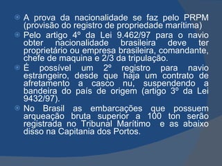 A prova da nacionalidade se faz pelo PRPM (provisão do registro de propriedade marítima) Pelo artigo 4º da Lei 9.462/97 para o navio obter nacionalidade brasileira deve ter proprietário ou empresa brasileira, comandante, chefe de maquina e 2/3 da tripulação. É possível um 2º registro para navio estrangeiro, desde que haja um contrato de afretamento a casco nu, suspendendo a bandeira do país de origem (artigo 3º da Lei 9432/97). No Brasil as embarcações que possuem arqueação bruta superior a 100 ton serão registrada no Tribunal Marítimo  e as abaixo disso na Capitania dos Portos. 