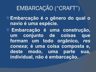 EMBARCAÇÃO (“CRAFT”) Embarcação é o gênero do qual o navio é uma espécie.   Embarcação é uma construção, um conjunto de coisas que formam um todo orgânico , res conexa ; é uma coisa composta e, deste modo, uma parte sua, individual, não é embarcação.  