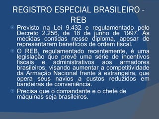 REGISTRO ESPECIAL BRASILEIRO - REB Previsto na Lei 9.432 e regulamentado pelo Decreto 2.256, de 18 de junho de 1997. As medidas contidas nesse diploma, apesar de representarem benefícios de ordem fiscal. O REB, regulamentado recentemente, é uma legislação que prevê uma série de incentivos fiscais e administrativos aos armadores brasileiros, visando aumentar a competitividade da Armação Nacional frente à estrangeira, que opera seus navios a custos reduzidos em bandeiras de conveniência. Precisa que o comandante e o chefe de máquinas seja brasileiros. 