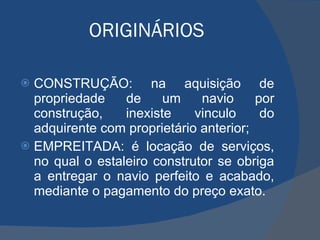 ORIGINÁRIOS CONSTRUÇÃO: na aquisição de propriedade de um navio por construção, inexiste vinculo do adquirente com proprietário anterior; EMPREITADA: é locação de serviços, no qual o estaleiro construtor se obriga a entregar o navio perfeito e acabado, mediante o pagamento do preço exato. 