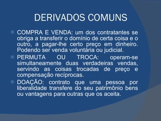 DERIVADOS COMUNS COMPRA E VENDA: um dos contratantes se obriga a transferir o domínio de certa coisa e o outro, a pagar-lhe certo preço em dinheiro. Podendo ser venda voluntária ou judicial. PERMUTA OU TROCA: operam-se simultaneamente duas verdadeiras vendas, servindo as coisas trocadas de preço e compensação recíprocas. DOAÇÃO: contrato que uma pessoa por liberalidade transfere do seu patrimônio bens ou vantagens para outras que os aceita. 