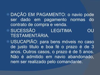 DAÇÃO EM PAGAMENTO: o navio pode ser dado em pagamento normas do contrato de compra e venda. SUCESSÃO LEGITIMA OU TESTAMENTÁRIA. USUCAPIÃO: para bens móveis no caso de justo titulo e boa fé o prazo é de 3 anos. Outros casos, o prazo é de 5 anos. Não é admitido em navio abandonado, nem ser realizado pelo comandante. 
