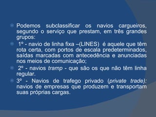 Podemos subclassificar os navios cargueiros, segundo o serviço que prestam, em três grandes grupos:   1º - navio de linha fixa –(LINES)  é aquele que têm rota certa, com portos de escala predeterminados, saídas marcadas com antecedência e anunciadas nos meios de comunicação;   2º - navios  tramp  - que são os que não têm linha regular.  3º -   Navios de trafego privado ( private trade):  navios de empresas que produzem e transportam suas próprias cargas. 