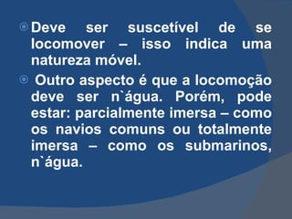 Deve ser suscetível de se locomover – isso indica uma natureza móvel.    Outro aspecto é que a locomoção deve ser n`água. Porém, pode estar: parcialmente imersa – como os navios comuns ou totalmente imersa – como os submarinos, n`água. 