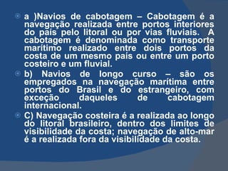 a )Navios de cabotagem –  Cabotagem é a navegação realizada entre portos interiores do país pelo litoral ou por vias fluviais.  A cabotagem é denominada como transporte marítimo realizado entre dois portos da costa de um mesmo país ou entre um porto costeiro e um fluvial.  b )  Navios de longo curso – são os empregados na navegação marítima entre portos do Brasil e do estrangeiro, com exceção daqueles de cabotagem internacional. C) Navegação costeira é a realizada ao longo do litoral brasileiro, dentro dos limites de visibilidade da costa; navegação de alto-mar é a realizada fora da visibilidade da costa. 
