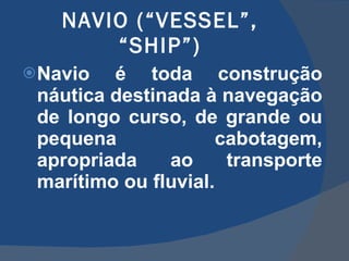 NAVIO (“VESSEL”, “SHIP”) Navio é toda construção náutica destinada à navegação de longo curso, de grande ou pequena cabotagem, apropriada ao transporte marítimo ou fluvial. 