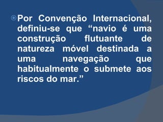 Por Convenção Internacional, definiu-se que “navio é uma construção flutuante de natureza móvel destinada a uma navegação que habitualmente o submete aos riscos do mar.” 