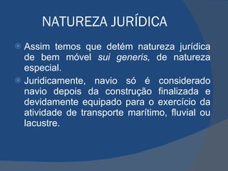 NATUREZA JURÍDICA Assim temos que detém natureza jurídica de bem móvel  sui generis,  de natureza especial. Juridicamente, navio só é considerado navio depois da construção finalizada e devidamente equipado para o exercício da atividade de transporte marítimo, fluvial ou lacustre. 