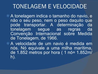 TONELAGEM E VELOCIDADE  A tonelagem indica o tamanho do navio, e não o seu peso, nem o peso daquilo que pode transportar. A determinação da tonelagem segue as regras da Convenção Internacional sobre Medida de Tonelagem, de 1966. A velocidade de um navio é medida em nós. Nó equivale a uma milha marítima, de 1.852 metros por hora ( 1 nó= 1.852m/h). 