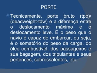 PORTE Tecnicamente, porte bruto (tpb)/ (deadweight-tdw) é a diferença entre o deslocamento máximo e o deslocamento leve. É o peso que o navio é capaz de embarcar, ou seja, é o somatório do peso da carga, do óleo combustível, dos passageiros e sua bagagem, dos tripulantes e seus pertences, sobressalentes, etc. 