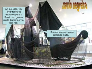 navio negreiro Ah que vida, vou levar todos os escravos para o Brasil, vou ganhar muito dinheiro e vou ficar rico.  Sou um escravo, estou sofrendo muito.  Rafael C.da Silva 