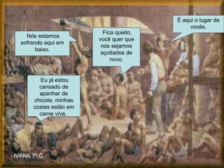Nós estamos sofrendo aqui em baixo. É aqui o lugar de vocês. Fica quieto, você quer que nós sejamos açoitados de novo. IVANA 7º G Eu já estou cansado de apanhar de chicote, minhas costas estão em carne viva.  