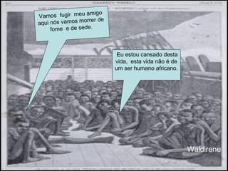 Eu estou cansado desta vida,  esta vida não é de um ser humano africano. Vamos  fugir  meu amigo  aqui nós vamos morrer de  fome  e de sede.  Waldirene 