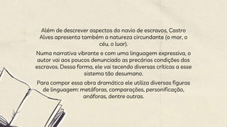 Além de descrever aspectos do navio de escravos, Castro
Alves apresenta também a natureza circundante (o mar, o
céu, o luar).
Numa narrativa vibrante e com uma linguagem expressiva, o
autor vai aos poucos denunciado as precárias condições dos
escravos. Dessa forma, ele vai tecendo diversas críticas a esse
sistema tão desumano.
Para compor essa obra dramática ele utiliza diversas figuras
de linguagem: metáforas, comparações, personificação,
anáforas, dentre outras.
 