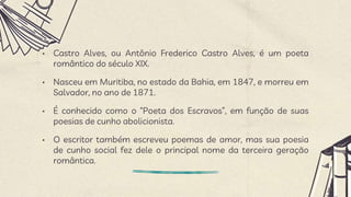 • Castro Alves, ou Antônio Frederico Castro Alves, é um poeta
romântico do século XIX.
• Nasceu em Muritiba, no estado da Bahia, em 1847, e morreu em
Salvador, no ano de 1871.
• É conhecido como o “Poeta dos Escravos”, em função de suas
poesias de cunho abolicionista.
• O escritor também escreveu poemas de amor, mas sua poesia
de cunho social fez dele o principal nome da terceira geração
romântica.
 