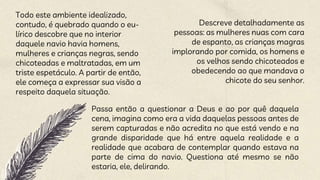 Todo este ambiente idealizado,
contudo, é quebrado quando o eu-
lírico descobre que no interior
daquele navio havia homens,
mulheres e crianças negras, sendo
chicoteadas e maltratadas, em um
triste espetáculo. A partir de então,
ele começa a expressar sua visão a
respeito daquela situação.
Descreve detalhadamente as
pessoas: as mulheres nuas com cara
de espanto, as crianças magras
implorando por comida, os homens e
os velhos sendo chicoteados e
obedecendo ao que mandava o
chicote do seu senhor.
Passa então a questionar a Deus e ao por quê daquela
cena, imagina como era a vida daquelas pessoas antes de
serem capturadas e não acredita no que está vendo e na
grande disparidade que há entre aquela realidade e a
realidade que acabara de contemplar quando estava na
parte de cima do navio. Questiona até mesmo se não
estaria, ele, delirando.
 