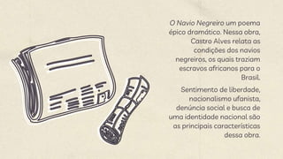 O Navio Negreiro um poema
épico dramático. Nessa obra,
Castro Alves relata as
condições dos navios
negreiros, os quais traziam
escravos africanos para o
Brasil.
Sentimento de liberdade,
nacionalismo ufanista,
denúncia social e busca de
uma identidade nacional são
as principais características
dessa obra.
 