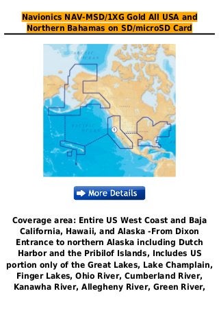 Navionics NAV-MSD/1XG Gold All USA and
Northern Bahamas on SD/microSD Card
Coverage area: Entire US West Coast and Baja
California, Hawaii, and Alaska -From Dixon
Entrance to northern Alaska including Dutch
Harbor and the Pribilof Islands, Includes US
portion only of the Great Lakes, Lake Champlain,
Finger Lakes, Ohio River, Cumberland River,
Kanawha River, Allegheny River, Green River,
 